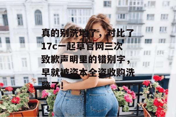 真的别洗地了，对比了17c一起草官网三次致歉声明里的错别字，早就被资本全资收购洗脑了！