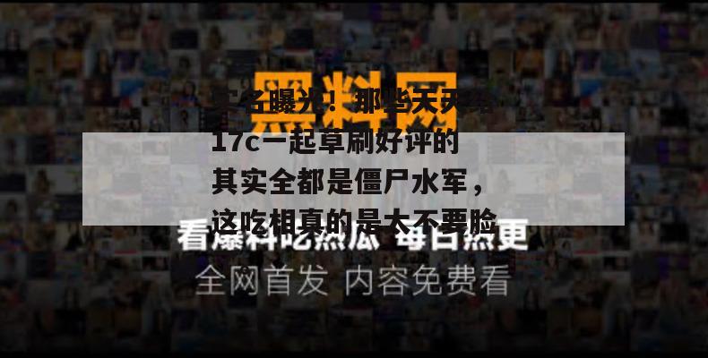 实名曝光!那些天天给17c一起草刷好评的其实全都是僵尸水军,这吃相真的是太不要脸了。