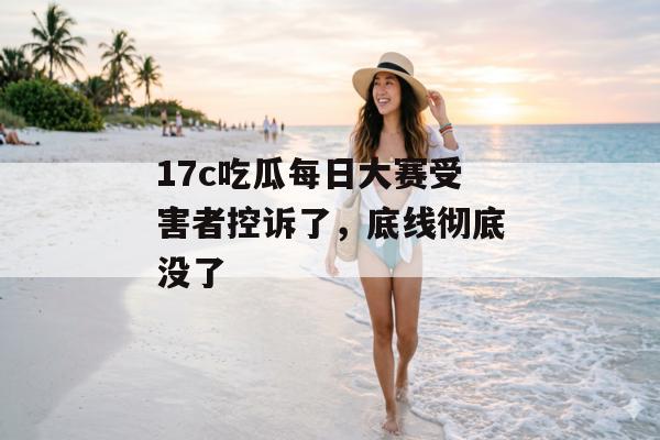 17c吃瓜每日大赛受害者控诉了,底线彻底没了