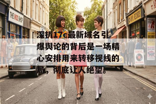 深扒17c最新域名引爆舆论的背后是一场精心安排用来转移视线的局，彻底让人绝望。