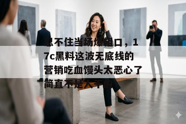 忍不住当场爆粗口，17c黑料这波无底线的营销吃血馒头太恶心了简直不是人干的