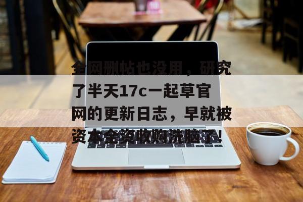 全网删帖也没用，研究了半天17c一起草官网的更新日志，早就被资本全资收购洗脑了！