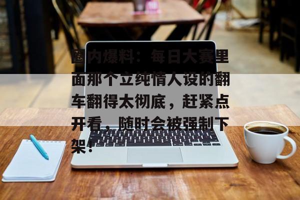 圈内爆料:每日大赛里面那个立纯情人设的翻车翻得太彻底,赶紧点开看,随时会被强制下架!
