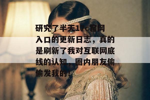 研究了半天17c官网入口的更新日志，真的是刷新了我对互联网底线的认知，圈内朋友偷偷发我的！