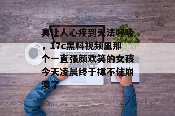 真让人心疼到无法呼吸,17c黑料视频里那个一直强颜欢笑的女孩今天凌晨终于撑不住崩溃了