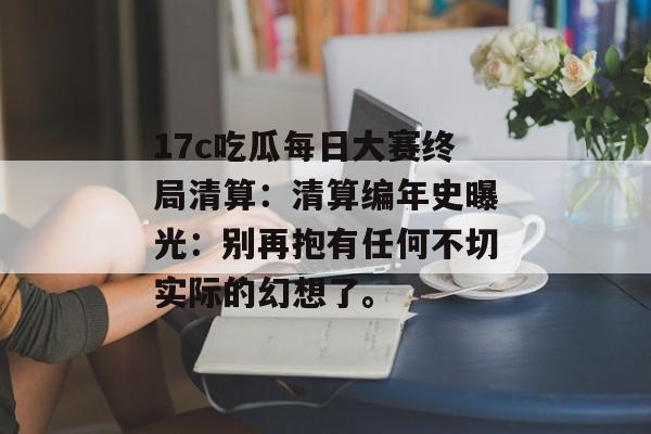 17c吃瓜每日大赛终局清算：清算编年史曝光：别再抱有任何不切实际的幻想了。