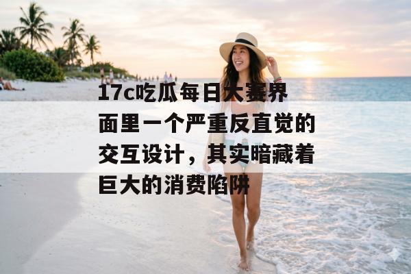 17c吃瓜每日大赛界面里一个严重反直觉的交互设计，其实暗藏着巨大的消费陷阱
