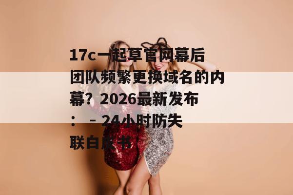 17c一起草官网幕后团队频繁更换域名的内幕？2026最新发布： - 24小时防失联白皮书