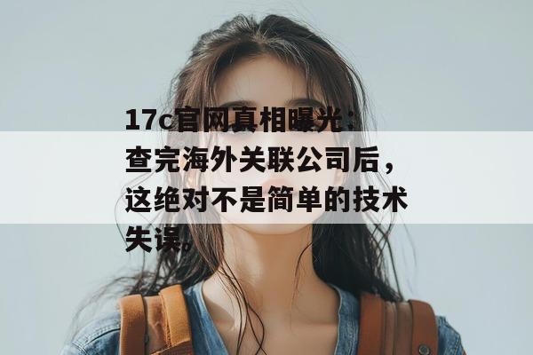 17c官网真相曝光：查完海外关联公司后，这绝对不是简单的技术失误。