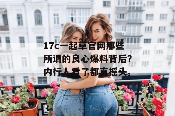 17c一起草官网那些所谓的良心爆料背后？内行人看了都直摇头。