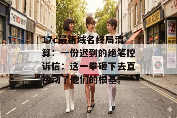 17c最新域名终局清算：一份迟到的绝笔控诉信：这一拳砸下去直接动了他们的根基。
