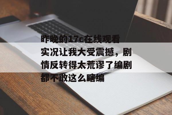 昨晚的17c在线观看实况让我大受震撼，剧情反转得太荒谬了编剧都不敢这么瞎编