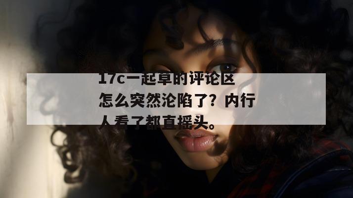 17c一起草的评论区怎么突然沦陷了？内行人看了都直摇头。