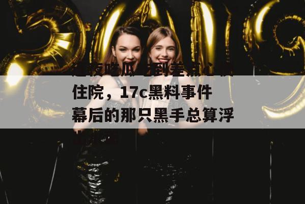 连夜吃瓜吃到差点心梗住院，17c黑料事件幕后的那只黑手总算浮出水面