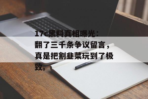 17c黑料真相曝光：翻了三千条争议留言，真是把割韭菜玩到了极致。