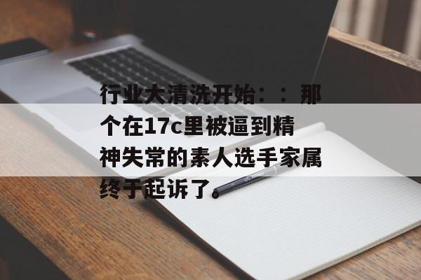 行业大清洗开始：：那个在17c里被逼到精神失常的素人选手家属终于起诉了。