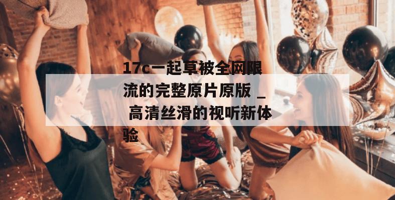 17c一起草被全网限流的完整原片原版 _ 高清丝滑的视听新体验
