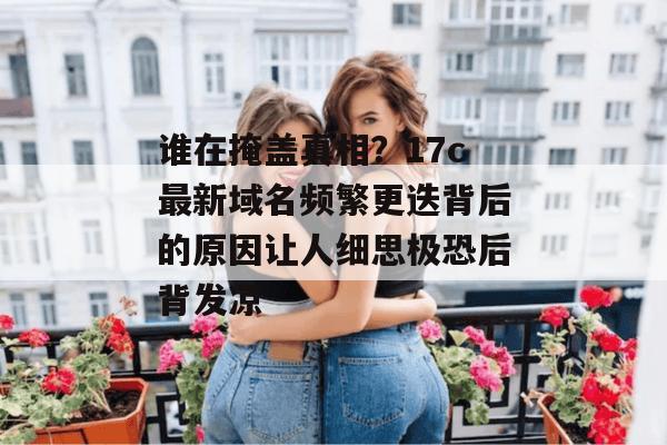 谁在掩盖真相？17c最新域名频繁更迭背后的原因让人细思极恐后背发凉