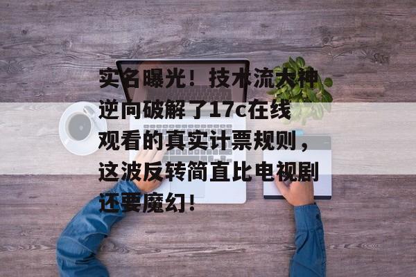 实名曝光！技术流大神逆向破解了17c在线观看的真实计票规则，这波反转简直比电视剧还要魔幻！