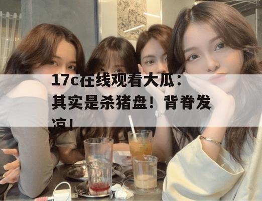17c在线观看大瓜：其实是杀猪盘！背脊发凉！